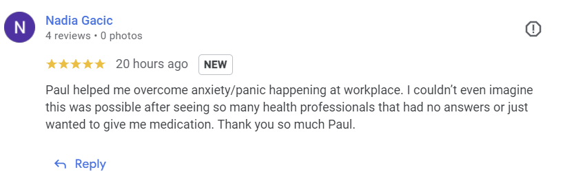 Paul helped me overcome anxiety/panic happening at workplace. I couldn't even imagine that was possible after seeing so many health professionals that had no answers or just wanted to give me medication. Thank you so much Paul.